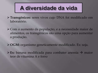 Transgênicos: seres vivos cujo DNA foi modificado em
laboratório.
Com o aumento da população, e a necessidade maior de
alimentos, os transgênicos são uma opção para aumentar
a produção.
OGM: organismo geneticamente modificado. Ex: soja.
Ex: banana modificada para combater anemia  maior
teor de vitamina A e ferro
 