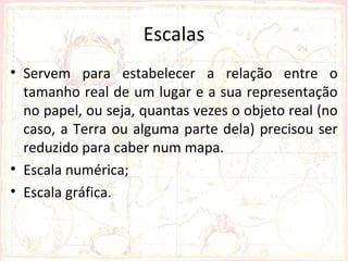 Escalas
• Servem para estabelecer a relação entre o
  tamanho real de um lugar e a sua representação
  no papel, ou seja, quantas vezes o objeto real (no
  caso, a Terra ou alguma parte dela) precisou ser
  reduzido para caber num mapa.
• Escala numérica;
• Escala gráfica.
 