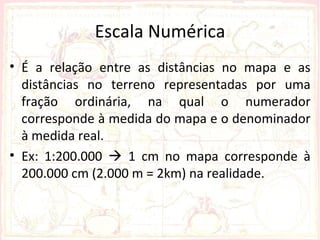 Escala Numérica
• É a relação entre as distâncias no mapa e as
  distâncias no terreno representadas por uma
  fração ordinária, na qual o numerador
  corresponde à medida do mapa e o denominador
  à medida real.
• Ex: 1:200.000  1 cm no mapa corresponde à
  200.000 cm (2.000 m = 2km) na realidade.
 