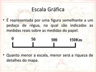 Escala Gráfica
• É representada por uma figura semelhante a um
  pedaço de régua, na qual são indicadas as
  medidas reais sobre as medidas do papel.




• Quanto menor a escala, menor será a riqueza de
  detalhes do mapa.
 