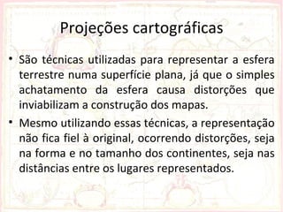 Projeções cartográficas
• São técnicas utilizadas para representar a esfera
  terrestre numa superfície plana, já que o simples
  achatamento da esfera causa distorções que
  inviabilizam a construção dos mapas.
• Mesmo utilizando essas técnicas, a representação
  não fica fiel à original, ocorrendo distorções, seja
  na forma e no tamanho dos continentes, seja nas
  distâncias entre os lugares representados.
 