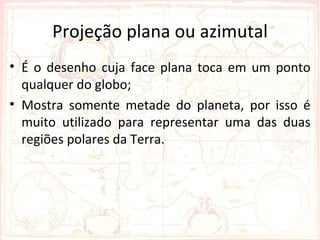 Projeção plana ou azimutal
• É o desenho cuja face plana toca em um ponto
  qualquer do globo;
• Mostra somente metade do planeta, por isso é
  muito utilizado para representar uma das duas
  regiões polares da Terra.
 