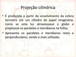 Projeção cilíndrica
• É produzida a partir do envolvimento da esfera
  terrestre em um cilindro de papel imaginário,
  como se uma luz atravessasse o globo e
  projetasse os paralelos e meridianos na folha;
• Apresenta os paralelos e meridianos retos e
  perpendiculares, sendo a mais utilizada.
 