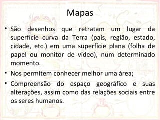 Mapas
• São desenhos que retratam um lugar da
  superfície curva da Terra (país, região, estado,
  cidade, etc.) em uma superfície plana (folha de
  papel ou monitor de vídeo), num determinado
  momento.
• Nos permitem conhecer melhor uma área;
• Compreensão do espaço geográfico e suas
  alterações, assim como das relações sociais entre
  os seres humanos.
 
