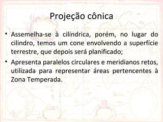 Projeção cônica
• Assemelha-se à cilíndrica, porém, no lugar do
  cilindro, temos um cone envolvendo a superfície
  terrestre, que depois será planificado;
• Apresenta paralelos circulares e meridianos retos,
  utilizada para representar áreas pertencentes à
  Zona Temperada.
 