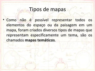 Tipos de mapas
• Como não é possível representar todos os
  elementos do espaço ou da paisagem em um
  mapa, foram criados diversos tipos de mapas que
  representam especificamente um tema, são os
  chamados mapas temáticos.
 