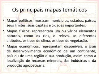 Os principais mapas temáticos
• Mapas políticos: mostram municípios, estados, países,
  seus limites, suas capitais e cidades importantes.
• Mapas físicos: representam um ou vários elementos
  naturais, como os rios, o relevo, as diferentes
  altitudes, os tipos de clima, os tipos de vegetação.
• Mapas econômicos: representam disponíveis, o grau
  de desenvolvimento econômico de um continente,
  país ou de uma região e sua produção, assim como a
  localização de recursos minerais, das indústrias e da
  produção agropecuária.
 