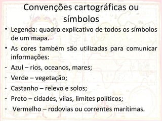 Convenções cartográficas ou
              símbolos
• Legenda: quadro explicativo de todos os símbolos
  de um mapa.
• As cores também são utilizadas para comunicar
  informações:
- Azul – rios, oceanos, mares;
- Verde – vegetação;
- Castanho – relevo e solos;
- Preto – cidades, vilas, limites políticos;
- Vermelho – rodovias ou correntes marítimas.
 
