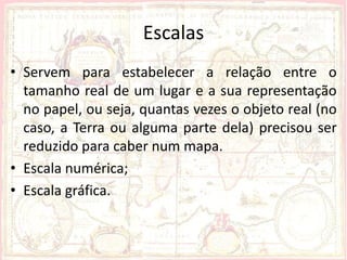 Escalas
• Servem para estabelecer a relação entre o
  tamanho real de um lugar e a sua representação
  no papel, ou seja, quantas vezes o objeto real (no
  caso, a Terra ou alguma parte dela) precisou ser
  reduzido para caber num mapa.
• Escala numérica;
• Escala gráfica.
 