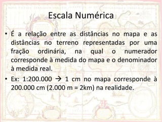 Escala Numérica
• É a relação entre as distâncias no mapa e as
  distâncias no terreno representadas por uma
  fração ordinária, na qual o numerador
  corresponde à medida do mapa e o denominador
  à medida real.
• Ex: 1:200.000  1 cm no mapa corresponde à
  200.000 cm (2.000 m = 2km) na realidade.
 