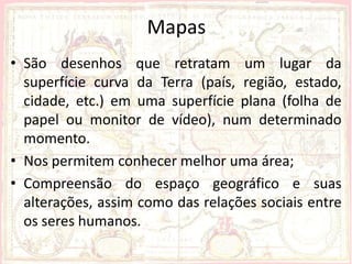 Mapas
• São desenhos que retratam um lugar da
  superfície curva da Terra (país, região, estado,
  cidade, etc.) em uma superfície plana (folha de
  papel ou monitor de vídeo), num determinado
  momento.
• Nos permitem conhecer melhor uma área;
• Compreensão do espaço geográfico e suas
  alterações, assim como das relações sociais entre
  os seres humanos.
 