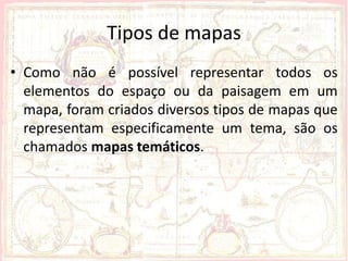 Tipos de mapas
• Como não é possível representar todos os
  elementos do espaço ou da paisagem em um
  mapa, foram criados diversos tipos de mapas que
  representam especificamente um tema, são os
  chamados mapas temáticos.
 