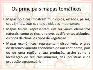 Os principais mapas temáticos
• Mapas políticos: mostram municípios, estados, países,
  seus limites, suas capitais e cidades importantes.
• Mapas físicos: representam um ou vários elementos
  naturais, como os rios, o relevo, as diferentes altitudes,
  os tipos de clima, os tipos de vegetação.
• Mapas econômicos: representam disponíveis, o grau
  de desenvolvimento econômico de um continente, país
  ou de uma região e sua produção, assim como a
  localização de recursos minerais, das indústrias e da
  produção agropecuária.
 