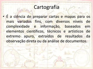 Cartografia
• É a ciência de preparar cartas e mapas para os
  mais variados fins, com diversos níveis de
  complexidade e informação, baseados em
  elementos científicos, técnicos e artísticos de
  extremo apuro, extraídos de resultados da
  observação direta ou da análise de documentos.
 