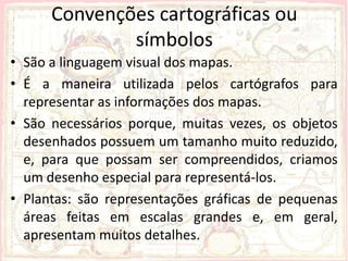Convenções cartográficas ou
              símbolos
• São a linguagem visual dos mapas.
• É a maneira utilizada pelos cartógrafos para
  representar as informações dos mapas.
• São necessários porque, muitas vezes, os objetos
  desenhados possuem um tamanho muito reduzido,
  e, para que possam ser compreendidos, criamos
  um desenho especial para representá-los.
• Plantas: são representações gráficas de pequenas
  áreas feitas em escalas grandes e, em geral,
  apresentam muitos detalhes.
 