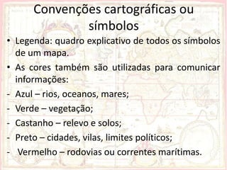 Convenções cartográficas ou
              símbolos
• Legenda: quadro explicativo de todos os símbolos
  de um mapa.
• As cores também são utilizadas para comunicar
  informações:
- Azul – rios, oceanos, mares;
- Verde – vegetação;
- Castanho – relevo e solos;
- Preto – cidades, vilas, limites políticos;
- Vermelho – rodovias ou correntes marítimas.
 