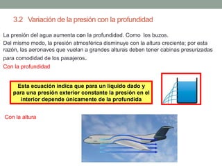 3.2 Variación de la presión con la profundidad
• La presión del agua aumenta con la profundidad. Como los buzos.
• Del mismo modo, la presión atmosférica disminuye con la altura creciente; por esta
razón, las aeronaves que vuelan a grandes alturas deben tener cabinas presurizadas
para comodidad de los pasajeros.
• Con la profundidad
• Con la altura
Esta ecuación indica que para un líquido dado y
para una presión exterior constante la presión en el
interior depende únicamente de la profundida
 