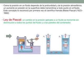 • Como la presión en un fluido depende de la profundidad y de la presión atmosférica,
un aumento en presión en la superficie debe transmitirse a todo punto en el fluido.
Este concepto lo reconoció por primera vez el científico francés Blaise Pascal (1623–
1662)
• Ley de Pascal: un cambio en la presión aplicada a un fluido se transmite sin
disminución a todos los puntos del fluido y a las paredes del contenedor.
 
