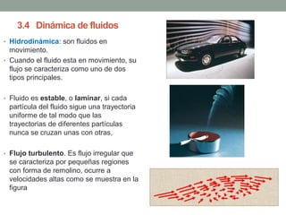 3.4 Dinámica de fluidos
• Hidrodinámica: son fluidos en
movimiento.
• Cuando el fluido esta en movimiento, su
flujo se caracteriza como uno de dos
tipos principales.
• Fluido es estable, o laminar, si cada
partícula del fluido sigue una trayectoria
uniforme de tal modo que las
trayectorias de diferentes partículas
nunca se cruzan unas con otras,
• Flujo turbulento. Es flujo irregular que
se caracteriza por pequeñas regiones
con forma de remolino, ocurre a
velocidades altas como se muestra en la
figura
 