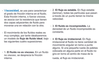 • Viscosidad, se usa para caracterizar
el grado de fricción interna en el fluido.
Esta fricción interna, o fuerza viscosa,
se asocia con la resistencia que tienen
dos capas adyacentes de fluido para
moverse una en relación con la otra.
• El movimiento de los fluídos reales es
muy complejo, por tanto idealizaremos
un modelo de flujo de fluido ideal, bajo
las siguientes cuatro suposiciones:
• 1. El fluído no es viscoso. En un fluído
no viscoso, se desprecia la fricción
interna.
• 2. El flujo es estable. En flujo estable
(laminar), todas las partículas que pasan
a través de un punto tienen la misma
velocidad.
• 3. El fluido es incompresible. La
densidad de un fluido incompresible es
constante.
• 4. El flujo es irrotacional. En flujo
irrotacional el fluido no tiene cantidad de
movimiento angular en torno a punto
alguno. Si una pequeña rueda de paletas
colocada en alguna parte en el fluido no
gira en torno al centro de masa de la
rueda, el flujo es irrotacional.
 