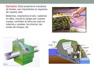 Ejemplos: Está presente la mecánica
de fluidos, son importantes en aspectos
de nuestra vida:
Bebemos, respiramos el aire, nadamos
en ellos, circula la sangre por nuestro
cuerpo, controlan el clima se usan en
tuberías y canales, los chorros, las
ondas de choque, etc
 