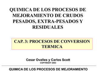 QUIMICA DE LOS PROCESOS DE MEJORAMIENTO
Cesar Ovalles y Carlos Scott
COPYRIGHT 2003
QUIMICA DE LOS PROCESOS DE
MEJORAMIENTO DE CRUDOS
PESADOS, EXTRA-PESADOS Y
RESIDUALES
CAP. 3: PROCESOS DE CONVERSION
TERMICA
 