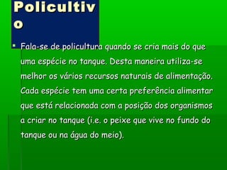PolicultivPolicultiv
oo
 Fala-se de policultura quando se cria mais do queFala-se de policultura quando se cria mais do que
uma espécie no tanque. Desta maneira utiliza-seuma espécie no tanque. Desta maneira utiliza-se
melhor os vários recursos naturais de alimentação.melhor os vários recursos naturais de alimentação.
Cada espécie tem uma certa preferência alimentarCada espécie tem uma certa preferência alimentar
que está relacionada com a posição dos organismosque está relacionada com a posição dos organismos
a criar no tanque (i.e. o peixe que vive no fundo doa criar no tanque (i.e. o peixe que vive no fundo do
tanque ou na água do meio).tanque ou na água do meio).
 