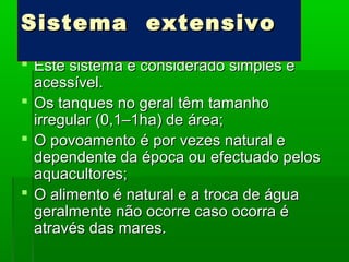  Este sistema é considerado simples eEste sistema é considerado simples e
acessível.acessível.
 Os tanques no geral têm tamanhoOs tanques no geral têm tamanho
irregular (0,1–1ha) deirregular (0,1–1ha) de área;área;
 O povoamento é por vezes natural eO povoamento é por vezes natural e
dependente da época oudependente da época ou efectuado pelosefectuado pelos
aquacultores;aquacultores;
 O alimento é natural e a troca de águaO alimento é natural e a troca de água
geralmente não ocorre caso ocorra égeralmente não ocorre caso ocorra é
através das mares.através das mares.
Sistema extensivoSistema extensivo
 