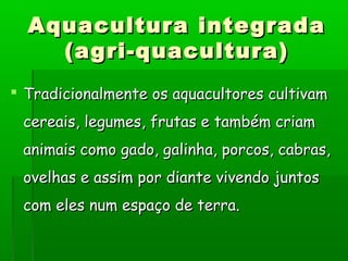  Tradicionalmente os aquacultores cultivamTradicionalmente os aquacultores cultivam
cereais, legumes, frutas e também criamcereais, legumes, frutas e também criam
animais como gado, galinha, porcos, cabras,animais como gado, galinha, porcos, cabras,
ovelhas e assim por diante vivendo juntosovelhas e assim por diante vivendo juntos
com eles num espaço de terra.com eles num espaço de terra.
Aquacultura integradaAquacultura integrada
(agri-quacultura)(agri-quacultura)
 