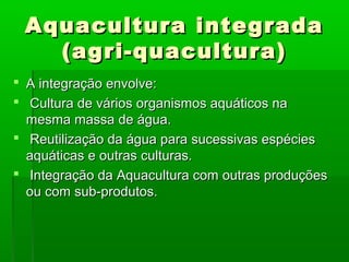 Aquacultura integradaAquacultura integrada
(agri-quacultura)(agri-quacultura)
 A integração envolve:A integração envolve:
 Cultura de vários organismos aquáticos naCultura de vários organismos aquáticos na
mesma massa de água.mesma massa de água.
 Reutilização da água para sucessivas espéciesReutilização da água para sucessivas espécies
aquáticas e outras culturas.aquáticas e outras culturas.
 Integração da Aquacultura com outras produçõesIntegração da Aquacultura com outras produções
ou com sub-produtos.ou com sub-produtos.
 