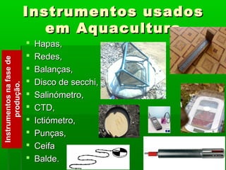Instrumentos usadosInstrumentos usados
em Aquaculturaem Aquacultura
 Hapas,Hapas,
 Redes,Redes,
 Balanças,Balanças,
 Disco de secchi,Disco de secchi,
 Salinómetro,Salinómetro,
 CTD,CTD,
 Ictiómetro,Ictiómetro,
 Punças,Punças,
 CeifaCeifa
 Balde.Balde.
Instrumentosnafasede
produção.
 