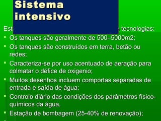 Este sistema requer altos investimentos e tecnologias:Este sistema requer altos investimentos e tecnologias:
 Os tanques são geralmente de 500–5000m2;Os tanques são geralmente de 500–5000m2;
 Os tanques são construídos em terra, betão ouOs tanques são construídos em terra, betão ou
redes;redes;
 Caracteriza-se por uso acentuado de aeração paraCaracteriza-se por uso acentuado de aeração para
colmatar o défice de oxigenio;colmatar o défice de oxigenio;
 Muitos desenhos incluem comportas separadas deMuitos desenhos incluem comportas separadas de
entrada eentrada e saída de água;saída de água;
 Controlo diário das condições dos parâmetros físico-Controlo diário das condições dos parâmetros físico-
químicos da água.químicos da água.
 EstaEstação de bombagem (25-40% de renovação)ção de bombagem (25-40% de renovação);;
SistemaSistema
intensivointensivo
 