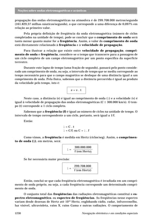 Noções sobre ondas eletromagnéticas e acústicas
Navegação eletrônica e em condições especiais1230
propagação das ondas eletromagnéticas na atmosfera é de 299.708.000 metros/segundo
(161.829,37 milhas náuticas/segundo), o que corresponde a uma diferença de 0,097% em
relação ao primeiro valor.
Pela própria definição de freqüência da onda eletromagnética (número de ciclos
completados na unidade de tempo), pode-se concluir que o comprimento de onda será
tanto menor quanto maior for a freqüência. Assim, o valor do comprimento de onda
está diretamente relacionado à freqüência e à velocidade de propagação.
Para ilustrar a relação que existe entre velocidade de propagação, compri-
mento de onda e freqüência, considere-se o tempo que transcorre para a passagem de
um ciclo completo de um campo eletromagnético por um ponto específico da superfície
terrestre.
Durante este lapso de tempo (uma fração de segundo), passará pelo ponto conside-
rado um comprimento de onda, ou seja, o intervalo de tempo que se mediu corresponde ao
tempo necessário para que o campo magnético se desloque de uma distância igual a um
comprimento de onda. Pela física, sabemos que a distância percorrida é igual ao produto
da velocidade pelo tempo, isto é:
e = v . t
Neste caso, a distância (e) é igual ao comprimento de onda (l) e a velocidade (v) é
igual à velocidade de propagação das ondas eletromagnéticas (C @ 300.000 km/s). O tem-
po (t) corresponde a 1 ciclo completo.
Sabemos que a freqüência (f) é igual ao número de ciclos na unidade de tempo. O
intervalo de tempo correspondente a um ciclo, portanto, será igual a 1/f.
Então:
l = C . t
l = C/f; ou C = l . f
Como vimos, a freqüência é medida em Hertz (ciclos/seg). Assim, o comprimen-
to de onda (lllll), em metros, será:
l =
300.000.000
f (em Hertz)
Se for necessária maior precisão:
l =
299.708.000
f (em Hertz)
Então, conclui-se que cada freqüência eletromagnética é irradiada em um compri-
mento de onda próprio, ou seja, a cada freqüência corresponde um determinado compri-
mento de onda.
O conjunto total das freqüências das radiações eletromagnéticas constitui o es-
pectro eletromagnético, ou espectro de freqüências. As freqüências nesse espectro
variam desde dezenas de Hertz até 1010
Hertz, englobando rádio, radar, infravermelho,
luz visível, ultravioleta, raios X, raios Gama e outras radiações. O comportamento de
 