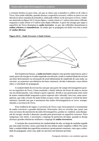 Noções sobre ondas eletromagnéticas e acústicas
Navegação eletrônica e em condições especiais1234
o restante desloca-se para cima, até que se choca com a ionosfera e reflete-se de volta à
Terra. Esta onda refletida, quando alcança a superfície terrestre, reflete-se outra vez em
direção às altas camadas da atmosfera, onde pode refletir-se de novo para a Terra, confor-
me mostrado na figura 34.11 (nessa figura, a onda celeste no
1 sofreu uma única reflexão,
enquanto a onda celeste no
2 sofreu uma dupla reflexão). A parte da energia que segue a
superfície da Terra denomina-se onda terrestre, as que são refletidas denominam-se
ondas celestes ou ionosféricas. As ondas que se propagam em linha reta têm o nome
de ondas diretas.
Figura 34.11 – Onda Terrestre e Onda Celeste
Em freqüências baixas, a onda terrestre adquire uma grande importância, pois a
maior parte da energia se irradia seguindo esta direção, sendo a condutividade do terreno
um fator determinante na atenuação do sinal (diminuição de amplitude de uma onda, ou
corrente, ao aumentar sua distância da fonte emissora), devido à absorção e seus efeitos
sobre a velocidade de propagação.
A condutividade do terreno faz com que uma parte do campo eletromagnético pene-
tre na superfície da Terra. Como resultado, o limite inferior da frente de onda se atrasa
em seu deslocamento, com relação à parte superior, devido à sua penetração neste meio
de maior condutividade (enquanto a parte superior não é afetada). Isto traz, como conse-
qüência, que toda a frente de onda incline-se para vante, com relação à vertical da fonte
emissora, fazendo com que o movimento das ondas eletromagnéticas se curve, acompa-
nhando a curvatura da Terra.
Esta tendência de seguir a curvatura da Terra é que torna possível a transmissão
de ondas terrestres a grandes distâncias. Entretanto, deve-se recordar que, junto com
esta curvatura do movimento da onda eletromagnética, produz-se, também, uma dissipa-
ção de energia, devido à absorção causada pela penetração na superfície terrestre. Para
compensar este efeito, é necessário o emprego de potências elevadas, quando se deseja
alcançar grandes distâncias mediante o emprego de ondas terrestres.
A variação das características de condutividade do solo, ao longo do caminho seguido
por uma onda terrestre, torna a previsão de seus efeitos muito complexa e difícil. Por outro
lado, a condutividade das superfícies oceânicas é praticamente constante, com o que a veloci-
dade de propagação, neste caso, pode ser prevista com bastante precisão.
 