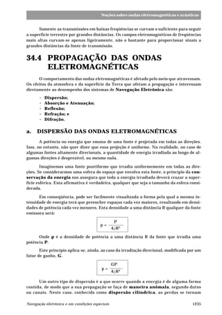 1235Navegação eletrônica e em condições especiais
Noções sobre ondas eletromagnéticas e acústicas
Somente as transmissões em baixas freqüências se curvam o suficiente para seguir
a superfície terrestre por grandes distâncias. Os campos eletromagnéticos de freqüências
mais altas curvam-se apenas ligeiramente, não o bastante para proporcionar sinais a
grandes distâncias da fonte de transmissão.
34.4 PROPAGAÇÃO DAS ONDAS
ELETROMAGNÉTICAS
O comportamento das ondas eletromagnéticas é afetado pelo meio que atravessam.
Os efeitos da atmosfera e da superfície da Terra que afetam a propagação e interessam
diretamente ao desempenho dos sistemas de Navegação Eletrônica são:
····· Dispersão;
····· Absorção e Atenuação;
····· Reflexão;
····· Refração; e
····· Difração.
a. DISPERSÃO DAS ONDAS ELETROMAGNÉTICAS
A potência ou energia que emana de uma fonte é projetada em todas as direções.
Isso, no entanto, não quer dizer que essa projeção é uniforme. Na realidade, no caso de
algumas fontes altamente direcionais, a quantidade de energia irradiada ao longo de al-
gumas direções é desprezível, ou mesmo nula.
Imaginemos uma fonte puntiforme que irradia uniformemente em todas as dire-
ções. Se considerarmos uma esfera do espaço que envolva esta fonte, o princípio da con-
servação da energia nos assegura que toda a energia irradiada deverá cruzar a super-
fície esférica. Esta afirmativa é verdadeira, qualquer que seja o tamanho da esfera consi-
derada.
Em conseqüência, pode ser facilmente visualizada a forma pela qual a mesma in-
tensidade de energia terá que preencher espaços cada vez maiores, resultando em densi-
dades de potência cada vez menores. Esta densidade a uma distância R qualquer da fonte
emissora será:
p =
P
4pR²
Onde p é a densidade de potência a uma distância R da fonte que irradia uma
potência P.
Este princípio aplica-se, ainda, ao caso da irradiação direcional, modificada por um
fator de ganho, G.
p =
GP
4pR²
Um outro tipo de dispersão é a que ocorre quando a energia é de alguma forma
contida, de modo que a sua propagação se faça de maneira anômala, segundo dutos
ou canais. Neste caso, conhecido como dispersão cilíndrica, as perdas se tornam
 