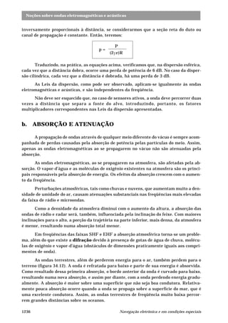 Noções sobre ondas eletromagnéticas e acústicas
Navegação eletrônica e em condições especiais1236
inversamente proporcionais à distância, se considerarmos que a seção reta do duto ou
canal de propagação é constante. Então, teremos:
p =
P
(2pr)R
Traduzindo, na prática, as equações acima, verificamos que, na dispersão esférica,
cada vez que a distância dobra, ocorre uma perda de potência de 6 dB. No caso da disper-
são cilíndrica, cada vez que a distância é dobrada, há uma perda de 3 dB.
As Leis da dispersão, como pode ser observado, aplicam-se igualmente às ondas
eletromagnéticas e acústicas, e são independentes da freqüência.
Não deve ser esquecido que, no caso de sensores ativos, a onda deve percorrer duas
vezes a distância que separa a fonte do alvo, introduzindo, portanto, os fatores
multiplicadores correspondentes nas Leis da dispersão apresentadas.
b. ABSORÇÃO E ATENUAÇÃO
A propagação de ondas através de qualquer meio diferente do vácuo é sempre acom-
panhada de perdas causadas pela absorção de potência pelas partículas do meio. Assim,
apenas as ondas eletromagnéticas ao se propagarem no vácuo não são atenuadas pela
absorção.
As ondas eletromagnéticas, ao se propagarem na atmosfera, são afetadas pela ab-
sorção. O vapor-d’água e as moléculas de oxigênio existentes na atmosfera são os princi-
pais responsáveis pela absorção de energia. Os efeitos da absorção crescem com o aumen-
to da freqüência.
Perturbações atmosféricas, tais como chuvas e nuvens, que aumentam muito a den-
sidade de umidade do ar, causam atenuações substanciais nas freqüências mais elevadas
da faixa de rádio e microondas.
Como a densidade da atmosfera diminui com o aumento da altura, a absorção das
ondas de rádio e radar será, também, influenciada pela inclinação do feixe. Com maiores
inclinações para o alto, a porção da trajetória na parte inferior, mais densa, da atmosfera
é menor, resultando numa absorção total menor.
Em freqüências das faixas SHF e EHF a absorção atmosférica torna-se um proble-
ma, além do que existe a difração devido à presença de gotas de água de chuva, molécu-
las de oxigênio e vapor-d’água (obstáculos de dimensões praticamente iguais aos compri-
mentos de onda).
As ondas terrestres, além de perderem energia para o ar, também perdem para o
terreno (figura 34.12). A onda é refratada para baixo e parte de sua energia é absorvida.
Como resultado dessa primeira absorção, o bordo anterior da onda é curvado para baixo,
resultando numa nova absorção, e assim por diante, com a onda perdendo energia gradu-
almente. A absorção é maior sobre uma superfície que não seja boa condutora. Relativa-
mente pouca absorção ocorre quando a onda se propaga sobre a superfície do mar, que é
uma excelente condutora. Assim, as ondas terrestres de freqüência muito baixa percor-
rem grandes distâncias sobre os oceanos.
 