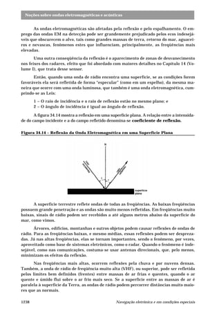 Noções sobre ondas eletromagnéticas e acústicas
Navegação eletrônica e em condições especiais1238
As ondas eletromagnéticas são afetadas pela reflexão e pelo espalhamento. O em-
prego das ondas EM na detecção pode ser grandemente prejudicado pelos ecos indesejá-
veis que obscurecem o alvo, tais como grandes massas de terra, retorno do mar, aguacei-
ros e nevascas, fenômenos estes que influenciam, principalmente, as freqüências mais
elevadas.
Uma outra conseqüência da reflexão é o aparecimento de zonas de desvanecimento
nos feixes dos radares, efeito que foi abordado com maiores detalhes no Capítulo 14 (Vo-
lume I), que trata desse sensor.
Então, quando uma onda de rádio encontra uma superfície, se as condições forem
favoráveis ela será refletida de forma “especular” (como em um espelho), da mesma ma-
neira que ocorre com uma onda luminosa, que também é uma onda eletromagnética, cum-
prindo-se as Leis:
1 – O raio de incidência e o raio de reflexão estão no mesmo plano; e
2 – O ângulo de incidência é igual ao ângulo de reflexão.
A figura 34.14 mostra a reflexão em uma superfície plana. A relação entre a intensida-
de do campo incidente e a do campo refletido denomina-se coeficiente de reflexão.
Figura 34.14 – Reflexão da Onda Eletromagnética em uma Superfície Plana
A superfície terrestre reflete ondas de todas as freqüências. As baixas freqüências
possuem grande penetração e as ondas são muito menos refletidas. Em freqüências muito
baixas, sinais de rádio podem ser recebidos a até alguns metros abaixo da superfície do
mar, como vimos.
Árvores, edifícios, montanhas e outros objetos podem causar reflexões de ondas de
rádio. Para as freqüências baixas, e mesmo médias, essas reflexões podem ser despreza-
das. Já nas altas freqüências, elas se tornam importantes, sendo o fenômeno, por vezes,
aproveitado como base de sistemas eletrônicos, como o radar. Quando o fenômeno é inde-
sejável, como nas comunicações, costuma-se usar antenas direcionais, que, pelo menos,
minimizam os efeitos da reflexão.
Nas freqüências mais altas, ocorrem reflexões pela chuva e por nuvens densas.
Também, a onda de rádio de freqüência muito alta (VHF), ou superior, pode ser refletida
pelos limites bem definidos (frentes) entre massas de ar frias e quentes, quando o ar
quente e úmido flui sobre o ar frio mais seco. Se a superfície entre as massas de ar é
paralela à superfície da Terra, as ondas de rádio podem percorrer distâncias muito maio-
res que as normais.
 