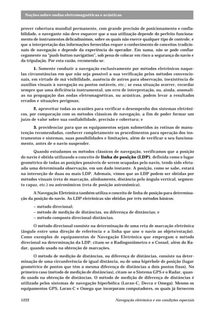 Noções sobre ondas eletromagnéticas e acústicas
Navegação eletrônica e em condições especiais1222
prover cobertura mundial permanente, com grande precisão de posicionamento e confia-
bilidade, o navegante não deve esquecer que a sua utilização depende do perfeito funciona-
mento de instrumentos delicadíssimos, sobre os quais não exerce qualquer tipo de controle, e
que a interpretação das informações fornecidas requer o conhecimento de conceitos tradicio-
nais de navegação e depende da experiência do operador. Em suma, não se pode confiar
cegamente na “push-button navigation”, sob pena de colocar em risco a segurança do navio e
da tripulação. Por esta razão, recomenda-se:
1. Somente conduzir a navegação exclusivamente por métodos eletrônicos naque-
las circunstâncias em que não seja possível a sua verificação pelos métodos convencio-
nais, em virtude de má visibilidade, ausência de astros para observação, inexistência de
auxílios visuais à navegação ou pontos notáveis, etc.; se essa situação ocorrer, recordar
sempre que uma deficiência instrumental, um erro de interpretação, ou, ainda, anomali-
as na propagação das ondas eletromagnéticas, ou acústicas, podem levar a resultados
errados e situações perigosas;
2. aproveitar todas as ocasiões para verificar o desempenho dos sistemas eletrôni-
cos, por comparação com os métodos clássicos de navegação, a fim de poder formar um
juízo de valor sobre sua confiabilidade, precisão e cobertura; e
3. providenciar para que os equipamentos sejam submetidos às rotinas de manu-
tenção recomendadas, conhecer completamente os procedimentos para operação dos ins-
trumentos e sistemas, suas possibilidades e limitações, além de verificar o seu funciona-
mento, antes de o navio suspender.
Quando estudamos os métodos clássicos de navegação, verificamos que a posição
do navio é obtida utilizando o conceito de linha de posição (LDP), definida como o lugar
geométrico de todas as posições possíveis de serem ocupadas pelo navio, tendo sido efetu-
ada uma determinada observação, em um dado instante. A posição, como se sabe, estará
na interseção de duas ou mais LDP. Ademais, vimos que as LDP podem ser obtidas por
métodos visuais (reta de marcação, alinhamento, distância pelo ângulo vertical, segmen-
to capaz, etc.) ou astronômicos (reta de posição astronômica).
A Navegação Eletrônica também utiliza o conceito de linha de posição para determina-
ção da posição do navio. As LDP eletrônicas são obtidas por três métodos básicos:
– método direcional;
– método de medição de distâncias, ou diferença de distâncias; e
– método composto direcional-distâncias.
O método direcional consiste na determinação de uma reta de marcação eletrônica
(ângulo entre uma direção de referência e a linha que une o navio ao objeto/estação).
Como exemplos de equipamentos de Navegação Eletrônica que empregam o método
direcional na determinação da LDP, citam-se o Radiogoniômetro e o Consol, além do Ra-
dar, quando usado na obtenção de marcações.
O método de medição de distâncias, ou diferença de distâncias, consiste na deter-
minação de uma circunferência de igual distância, ou de uma hipérbole de posição (lugar
geométrico de pontos que têm a mesma diferença de distâncias a dois pontos fixos). No
primeiro caso (método de medição de distâncias), citam-se o Sistema GPS e o Radar, quan-
do usado na obtenção de distâncias. O método de medição de diferença de distâncias é
utilizado pelos sistemas de navegação hiperbólica (Loran-C, Decca e Omega). Mesmo os
equipamentos GPS, Loran-C e Omega que incorporam computadores, os quais já fornecem
 