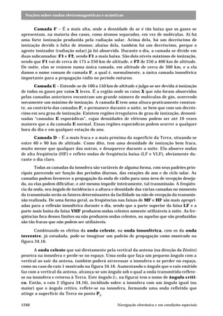 Noções sobre ondas eletromagnéticas e acústicas
Navegação eletrônica e em condições especiais1240
Camada F – É a mais alta, onde a densidade do ar é tão baixa que os gases se
apresentam, na maioria dos casos, como átomos separados, em vez de moléculas. Aí há
uma forte ionização produzida pela radiação solar. Acima dela, há um decréscimo de
ionização devido à falta de átomos; abaixo dela, também há um decréscimo, porque o
agente ionizador (radiação solar) já foi absorvido. Durante o dia, a camada se divide em
duas subcamadas: F1 e F2, sendo F1 a mais baixa. São dois níveis máximos de ionização,
sendo que F1 vai de cerca de 175 a 250 km de altitude, e F2 de 250 a 400 km de altitude.
De noite, elas se reúnem numa única camada, em altitude de cerca de 300 km, e a ela
damos o nome comum de camada F, a qual é, normalmente, a única camada ionosférica
importante para a propagação rádio no período noturno.
Camada E – Estende-se de 100 a 150 km de altitude e julga-se ser devida à ionização
de todos os gases por raios X leves. É a região onde os raios X que não foram absorvidos
pelas camadas anteriores encontram um grande número de moléculas de gás, ocorrendo
novamente um máximo de ionização. A camada E tem uma altura praticamente constan-
te, ao contrário das camadas F, e permanece durante a noite, se bem que com um decrés-
cimo em seu grau de ionização. Existem regiões irregulares de grau de ionização, denomi-
nadas “camadas E esporádicas”, cujas densidades de elétrons podem ser até 10 vezes
maiores que a da camada E normal. Essas regiões esporádicas podem ocorrer a qualquer
hora do dia e em qualquer estação do ano.
Camada D – É a mais fraca e a mais próxima da superfície da Terra, situando-se
entre 60 e 90 km de altitude. Como dito, tem uma densidade de ionização bem fraca,
muito menor que qualquer das outras, e desaparece durante a noite. Ela absorve ondas
de alta freqüência (HF) e reflete ondas de freqüência baixa (LF e VLF), obviamente du-
rante o dia claro.
Todas as camadas da ionosfera são variáveis de alguma forma, com seus padrões prin-
cipais parecendo ser função dos períodos diurnos, das estações do ano e do ciclo solar. As
camadas podem favorecer a propagação da onda de rádio para uma área de recepção deseja-
da, ou elas podem dificultar, e até mesmo impedir inteiramente, tal transmissão. A freqüên-
cia da onda, seu ângulo de incidência e a altura e densidade das várias camadas no momento
da transmissão serão os fatores determinantes da facilidade ou não de recepção da transmis-
são realizada. De uma forma geral, as freqüências nas faixas de MF e HF são mais apropri-
adas para a reflexão ionosférica durante o dia, sendo que a parte superior da faixa LF e a
parte mais baixa da faixa VHF produzem ondas celestes somente utilizáveis à noite. As fre-
qüências fora desses limites ou não produzem ondas celestes, ou aquelas que são produzidas
são tão fracas que não podem ser utilizáveis.
Combinando os efeitos da onda celeste, ou onda ionosférica, com os da onda
terrestre, já estudada, pode-se imaginar um padrão de propagação como mostrado na
figura 34.16.
A onda celeste que sai diretamente pela vertical da antena (na direção do Zênite)
penetra na ionosfera e perde-se no espaço. Uma onda que faça um pequeno ângulo com a
vertical ao sair da antena, também poderá atravessar a ionosfera e se perder no espaço,
como no caso do raio 1 mostrado na figura 34.16. Aumentando o ângulo que o raio emitido
faz com a vertical da antena, alcança-se um ângulo sob o qual a onda transmitida reflete-
se na ionosfera e retorna à Terra. Este ângulo (b, na figura) tem o nome de ângulo críti-
co. Então, o raio 2 (figura 34.16), incidindo sobre a ionosfera com um ângulo igual (ou
maior) que o ângulo crítico, reflete-se na ionosfera, formando uma onda refletida que
atinge a superfície da Terra no ponto P1
.
 