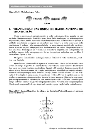Noções sobre ondas eletromagnéticas e acústicas
Navegação eletrônica e em condições especiais1248
Figura 34.26 – Modulação por Pulsos
b. TRANSMISSÃO DAS ONDAS DE RÁDIO. ANTENAS DE
TRANSMISSÃO
Como já mencionado anteriormente, a onda eletromagnética é gerada em um
oscilador. No caso das ondas de rádio, a saída do oscilador é reforçada em potência por um
amplificador, sendo, então, modulada na unidade moduladora. Na transmissão por voz, a
unidade moduladora incorpora um microfone, que converte a onda sonora em onda
moduladora. A onda de rádio, agora modulada, vai a um segundo amplificador e é, final-
mente, transmitida para o espaço através de uma antena. Se a esses componentes juntar-
mos uma fonte de energia e um recurso para controlar a freqüência da onda gerada pelo
oscilador, teremos todos os componentes de um transmissor (cujo diagrama em bloco é
mostrado na figura 34.23).
Os tipos de transmissão e as designações das emissões de rádio constam do Apêndi-
ce a este Capítulo.
Quando uma corrente elétrica percorre um condutor, cria-se em torno dele, como
vimos, um campo magnético. Se o condutor está na vertical e o deslocamento dos elétrons
é de baixo para cima, conforme mostrado na figura 34.27, o sentido do campo magnético é
o contrário ao dos ponteiros de um relógio. Mudando-se a polaridade da corrente elétrica,
o sentido do campo magnético se inverterá, ou seja, será o sentido horário. Este é o prin-
cípio de irradiação de uma antena transmissora vertical. Devido à rapidez com que se
produzem, os campos eletromagnéticos formam-se junto à antena, libertam-se e se propa-
gam no espaço em ondas concêntricas, com a velocidade da luz. Já foi dito, também, que o
campo elétrico e o campo magnético são perpendiculares. Portanto, se o campo magnético
é horizontal, o campo elétrico será vertical, ou seja, a onda é polarizada verticalmente.
Figura 34.27 – Campo Magnético Gerado por um Condutor (Antena) Percorrido por uma
Corrente Elétrica
 