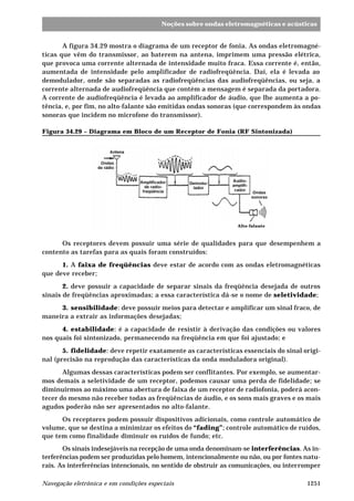 1251Navegação eletrônica e em condições especiais
Noções sobre ondas eletromagnéticas e acústicas
A figura 34.29 mostra o diagrama de um receptor de fonia. As ondas eletromagné-
ticas que vêm do transmissor, ao baterem na antena, imprimem uma pressão elétrica,
que provoca uma corrente alternada de intensidade muito fraca. Essa corrente é, então,
aumentada de intensidade pelo amplificador de radiofreqüência. Daí, ela é levada ao
demodulador, onde são separadas as radiofreqüências das audiofreqüências, ou seja, a
corrente alternada de audiofreqüência que contém a mensagem é separada da portadora.
A corrente de audiofreqüência é levada ao amplificador de áudio, que lhe aumenta a po-
tência, e, por fim, no alto-falante são emitidas ondas sonoras (que correspondem às ondas
sonoras que incidem no microfone do transmissor).
Figura 34.29 – Diagrama em Bloco de um Receptor de Fonia (RF Sintonizada)
Os receptores devem possuir uma série de qualidades para que desempenhem a
contento as tarefas para as quais foram construídos:
1. A faixa de freqüências deve estar de acordo com as ondas eletromagnéticas
que deve receber;
2. deve possuir a capacidade de separar sinais da freqüência desejada de outros
sinais de freqüências aproximadas; a essa característica dá-se o nome de seletividade;
3. sensibilidade: deve possuir meios para detectar e amplificar um sinal fraco, de
maneira a extrair as informações desejadas;
4. estabilidade: é a capacidade de resistir à derivação das condições ou valores
nos quais foi sintonizado, permanecendo na freqüência em que foi ajustado; e
5. fidelidade: deve repetir exatamente as características essenciais do sinal origi-
nal (precisão na reprodução das características da onda moduladora original).
Algumas dessas características podem ser conflitantes. Por exemplo, se aumentar-
mos demais a seletividade de um receptor, podemos causar uma perda de fidelidade; se
diminuirmos ao máximo uma abertura de faixa de um receptor de radiofonia, poderá acon-
tecer do mesmo não receber todas as freqüências de áudio, e os sons mais graves e os mais
agudos poderão não ser apresentados no alto-falante.
Os receptores podem possuir dispositivos adicionais, como controle automático de
volume, que se destina a minimizar os efeitos do “fading”; controle automático de ruídos,
que tem como finalidade diminuir os ruídos de fundo; etc.
Os sinais indesejáveis na recepção de uma onda denominam-se interferências. As in-
terferências podem ser produzidas pelo homem, intencionalmente ou não, ou por fontes natu-
rais. As interferências intencionais, no sentido de obstruir as comunicações, ou interromper
Alto-falante
 
