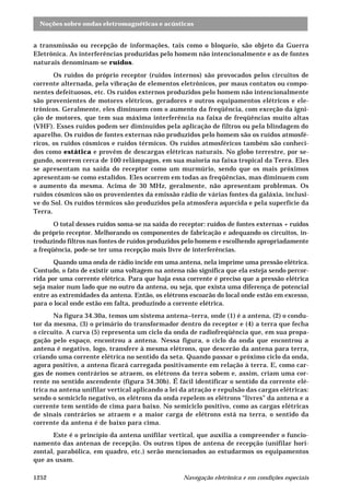 Noções sobre ondas eletromagnéticas e acústicas
Navegação eletrônica e em condições especiais1252
a transmissão ou recepção de informações, tais como o bloqueio, são objeto da Guerra
Eletrônica. As interferências produzidas pelo homem não intencionalmente e as de fontes
naturais denominam-se ruídos.
Os ruídos do próprio receptor (ruídos internos) são provocados pelos circuitos de
corrente alternada, pela vibração de elementos eletrônicos, por maus contatos ou compo-
nentes defeituosos, etc. Os ruídos externos produzidos pelo homem não intencionalmente
são provenientes de motores elétricos, geradores e outros equipamentos elétricos e ele-
trônicos. Geralmente, eles diminuem com o aumento da freqüência, com exceção da igni-
ção de motores, que tem sua máxima interferência na faixa de freqüências muito altas
(VHF). Esses ruídos podem ser diminuídos pela aplicação de filtros ou pela blindagem do
aparelho. Os ruídos de fontes externas não produzidos pelo homem são os ruídos atmosfé-
ricos, os ruídos cósmicos e ruídos térmicos. Os ruídos atmosféricos também são conheci-
dos como estática e provêm de descargas elétricas naturais. No globo terrestre, por se-
gundo, ocorrem cerca de 100 relâmpagos, em sua maioria na faixa tropical da Terra. Eles
se apresentam na saída do receptor como um murmúrio, sendo que os mais próximos
apresentam-se como estalidos. Eles ocorrem em todas as freqüências, mas diminuem com
o aumento da mesma. Acima de 30 MHz, geralmente, não apresentam problemas. Os
ruídos cósmicos são os provenientes da emissão rádio de várias fontes da galáxia, inclusi-
ve do Sol. Os ruídos térmicos são produzidos pela atmosfera aquecida e pela superfície da
Terra.
O total desses ruídos soma-se na saída do receptor: ruídos de fontes externas + ruídos
do próprio receptor. Melhorando os componentes de fabricação e adequando os circuitos, in-
troduzindo filtros nas fontes de ruídos produzidos pelo homem e escolhendo apropriadamente
a freqüência, pode-se ter uma recepção mais livre de interferências.
Quando uma onda de rádio incide em uma antena, nela imprime uma pressão elétrica.
Contudo, o fato de existir uma voltagem na antena não significa que ela esteja sendo percor-
rida por uma corrente elétrica. Para que haja essa corrente é preciso que a pressão elétrica
seja maior num lado que no outro da antena, ou seja, que exista uma diferença de potencial
entre as extremidades da antena. Então, os elétrons escoarão do local onde estão em excesso,
para o local onde estão em falta, produzindo a corrente elétrica.
Na figura 34.30a, temos um sistema antena–terra, onde (1) é a antena, (2) o condu-
tor da mesma, (3) o primário do transformador dentro do receptor e (4) a terra que fecha
o circuito. A curva (5) representa um ciclo da onda de radiofreqüência que, em sua propa-
gação pelo espaço, encontrou a antena. Nessa figura, o ciclo da onda que encontrou a
antena é negativo, logo, transfere à mesma elétrons, que descerão da antena para terra,
criando uma corrente elétrica no sentido da seta. Quando passar o próximo ciclo da onda,
agora positivo, a antena ficará carregada positivamente em relação à terra. E, como car-
gas de nomes contrários se atraem, os elétrons da terra sobem e, assim, criam uma cor-
rente no sentido ascendente (figura 34.30b). É fácil identificar o sentido da corrente elé-
trica na antena unifilar vertical aplicando a lei da atração e repulsão das cargas elétricas:
sendo o semiciclo negativo, os elétrons da onda repelem os elétrons “livres” da antena e a
corrente tem sentido de cima para baixo. No semiciclo positivo, como as cargas elétricas
de sinais contrários se atraem e a maior carga de elétrons está na terra, o sentido da
corrente da antena é de baixo para cima.
Este é o princípio da antena unifilar vertical, que auxilia a compreender o funcio-
namento das antenas de recepção. Os outros tipos de antena de recepção (unifilar hori-
zontal, parabólica, em quadro, etc.) serão mencionados ao estudarmos os equipamentos
que as usam.
 
