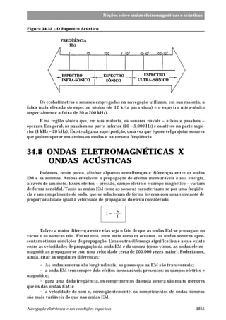 1255Navegação eletrônica e em condições especiais
Noções sobre ondas eletromagnéticas e acústicas
Os ecobatímetros e sonares empregados na navegação utilizam, em sua maioria, a
faixa mais elevada do espectro sônico (de 12 kHz para cima) e o espectro ultra-sônico
(especialmente a faixa de 50 a 200 kHz).
É na região sônica que, em sua maioria, os sonares navais – ativos e passivos –
operam. Em geral, os passivos na parte inferior (20 – 5.000 Hz) e os ativos na parte supe-
rior (1 kHz – 20 kHz). Existe alguma superposição, uma vez que é possível projetar sonares
que podem operar em ambos os modos e na mesma freqüência.
34.8 ONDAS ELETROMAGNÉTICAS X
ONDAS ACÚSTICAS
Podemos, neste ponto, alinhar algumas semelhanças e diferenças entre as ondas
EM e as sonoras. Ambas envolvem a propagação de efeitos mensuráveis e sua energia,
através de um meio. Esses efeitos – pressão, campo elétrico e campo magnético – variam
de forma senoidal. Tanto as ondas EM como as sonoras caracterizam-se por uma freqüên-
cia e um comprimento de onda, que se relacionam de forma inversa com uma constante de
proporcionalidade igual à velocidade de propagação do efeito considerado:
l =
v
f
Talvez a maior diferença entre elas seja o fato de que as ondas EM se propagam no
vácuo e as sonoras não. Entretanto, num meio como os oceanos, as ondas sonoras apre-
sentam ótimas condições de propagação. Uma outra diferença significativa é a que existe
entre as velocidades de propagação da onda EM e da sonora (como vimos, as ondas eletro-
magnéticas propagam-se com uma velocidade cerca de 200.000 vezes maior). Poderíamos,
ainda, citar as seguintes diferenças:
· As ondas sonoras são longitudinais, ao passo que as EM são transversais;
· a onda EM tem sempre dois efeitos mensuráveis presentes: os campos elétrico e
magnético;
· para uma dada freqüência, os comprimentos da onda sonora são muito menores
que os das ondas EM; e
· a velocidade do som e, conseqüentemente, os comprimentos de ondas sonoras
são mais variáveis do que nas ondas EM.
Figura 34.32 – O Espectro Acústico
 