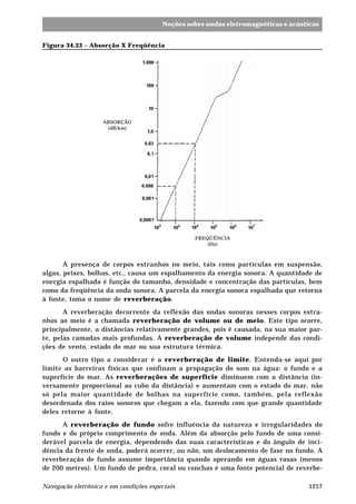 1257Navegação eletrônica e em condições especiais
Noções sobre ondas eletromagnéticas e acústicas
Figura 34.33 – Absorção X Freqüência
A presença de corpos estranhos no meio, tais como partículas em suspensão,
algas, peixes, bolhas, etc., causa um espalhamento da energia sonora. A quantidade de
energia espalhada é função do tamanho, densidade e concentração das partículas, bem
como da freqüência da onda sonora. A parcela da energia sonora espalhada que retorna
à fonte, toma o nome de reverberação.
A reverberação decorrente da reflexão das ondas sonoras nesses corpos estra-
nhos ao meio é a chamada reverberação de volume ou de meio. Este tipo ocorre,
principalmente, a distâncias relativamente grandes, pois é causada, na sua maior par-
te, pelas camadas mais profundas. A reverberação de volume independe das condi-
ções de vento, estado do mar ou sua estrutura térmica.
O outro tipo a considerar é a reverberação de limite. Entenda-se aqui por
limite as barreiras físicas que confinam a propagação do som na água: o fundo e a
superfície do mar. As reverberações de superfície diminuem com a distância (in-
versamente proporcional ao cubo da distância) e aumentam com o estado do mar, não
só pela maior quantidade de bolhas na superfície como, também, pela reflexão
desordenada dos raios sonoros que chegam a ela, fazendo com que grande quantidade
deles retorne à fonte.
A reverberação de fundo sofre influência da natureza e irregularidades do
fundo e do próprio comprimento de onda. Além da absorção pelo fundo de uma consi-
derável parcela de energia, dependendo das suas características e do ângulo de inci-
dência da frente de onda, poderá ocorrer, ou não, um deslocamento de fase no fundo. A
reverberação de fundo assume importância quando operando em águas rasas (menos
de 200 metros). Um fundo de pedra, coral ou conchas é uma fonte potencial de reverbe-
ABSORÇÃO
(dB/km)
FREQÜÊNCIA
(Hz)
 