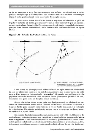 Noções sobre ondas eletromagnéticas e acústicas
Navegação eletrônica e em condições especiais1258
ração, ao passo que a areia funciona como um bom refletor, permitindo que a maior
parte da energia siga a sua trajetória. Um fundo de lama não causará reverberação
digna de nota, porém atuará como absorvente de energia sonora.
Na reflexão das ondas acústicas no fundo, o ângulo de incidência (i) é igual ao
ângulo de reflexão (r). Então, poderia ocorrer com o feixe transmitido por um ecobatí-
metro o mostrado na figura 34.34a. No entanto, em virtude das irregularidades do fundo,
parte do feixe retorna ao transdutor, sob a forma de eco, conforme ilustrado na figura
34.34b.
Figura 34.34 – Reflexão das Ondas Acústicas no Fundo
Como vimos, na propagação das ondas acústicas na água, observam-se reflexões
do som por obstáculos existentes no meio líquido, menores que o comprimento da onda
sonora. Este fenômeno é denominado “scattering” (dispersão ou espalhamento). Os
pequenos obstáculos funcionam como se fossem fontes puntiformes geradoras de som,
irradiando ecos para todas as direções (ondas esféricas).
Outros obstáculos são os peixes, pois suas bexigas natatórias, cheias de ar, re-
fletem as ondas sonoras. O eco de um cardume muito denso, próximo do transdutor e
longe do fundo, pode obstruir completamente o eco do fundo, mascarando a indicação
do ecobatímetro. Entretanto, geralmente, mesmo com a presença de cardumes pode-
se identificar o eco do fundo.
Na entrada da plataforma continental, normalmente entre 400 e 1.000 metros de
profundidade, costuma aparecer uma camada de origem biológica, denominada “deep
scattering layer” – DSL (camada de dispersão profunda), que reflete o feixe sonoro trans-
mitido por um ecobatímetro, podendo causar indicações erradas de profundidade. A DSL
é observada em todos os oceanos, exceto nas altas Latitudes do Ártico e da Antártica.
(a) NÃO É ISTO O QUE OCORRE (b) PARTE DA ONDA ACÚSTICA RETORNA,
SOB A FORMA DE ECO, REFLETIDA PE-
LAS IRREGULARIDADES DO FUNDO
 
