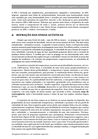1259Navegação eletrônica e em condições especiais
Noções sobre ondas eletromagnéticas e acústicas
A DSL é formada por zooplânctons, principalmente copépodos e eufausídeos. As DSL
migram, seguindo uma linha de isoluminosidade, buscando uma luminosidade ótima
(são repelidas por uma luminosidade forte e atraídas por uma luminosidade fraca). De
noite, estão mais próximas da superfície; durante o dia, deslocam-se para profundida-
des maiores (400 a 600 metros). Sabemos que quanto mais baixa a freqüência da onda
sonora, maior o comprimento de onda e, assim, maiores devem ser os obstáculos
(zooplânctons) para refletirem o som. Desta forma, freqüências mais baixas conseguem
penetrar na DSL e indicar corretamente o fundo.
d. REFRAÇÃO DAS ONDAS ACÚSTICAS
Sempre que uma frente de onda – seja ela EM ou sonora – se propaga por um meio
onde ocorre uma variação de densidade, haverá um encurvamento do feixe. Dos dois meios
considerados – atmosfera e oceano – o segundo é o mais variável. Assim, a refração das ondas
sonoras assumem papel importante na propagação nesse meio. Em última análise, a causa da
refração é a variação da velocidade de propagação. A velocidade do som é função da tempera-
tura, salinidade e pressão da água do mar, guardando proporção direta com a variação de
qualquer desses fatores. À medida que o som se propaga em um determinado meio, sofre
encurvamentos na direção das regiões em que a velocidade é menor (Lei de Snell: os senos dos
ângulos de incidência e de refração são proporcionais, respectivamente, às velocidades de
propagação nos meios considerados).
As maiores variações de temperatura ocorrem nas profundidades menores, até cer-
ca de 1.000 metros. Nesta faixa, a velocidade do som varia quase proporcionalmente à
temperatura. Abaixo dessa profundidade, a temperatura é quase constante, e as varia-
ções são causadas, principalmente, pela pressão. A combinação desses efeitos faz, geral-
mente, que um raio sonoro seja inicialmente encurvado para baixo, em direção às maio-
res profundidades, até um ponto em que essa tendência se inverte e o raio começa a se
encurvar para cima. Se a profundidade local for suficiente, o raio poderá sofrer refrações
sucessivas nas regiões profundas e na superfície, guardando certa semelhança com as
reflexões sucessivas entre os limites – fundo e superfície. A grande diferença entre os dois
fenômenos é que, no caso da refração, desenvolve-se um efeito de focalização dos raios
sonoros, à medida em que eles se aproximam da superfície. Esse efeito, chamado de con-
vergência, cria uma região, de forma anular, que circunda a fonte, chamada zona de
convergência, onde a intensidade sonora é maior do que nas regiões vizinhas (figura
34.35).
A trajetória de um feixe sonoro ao se deslocar na massa líquida irá depender das
propriedades da área considerada (temperatura, salinidade e pressão) e do seu perfil de
velocidade do som. Essa trajetória pode variar desde uma simples linha reta até configu-
rações bastante complexas. Poderemos, para facilidade de raciocínio, imaginar que a massa
líquida é composta de uma série de camadas superpostas, nas quais a temperatura, pres-
são e salinidade, e, conseqüentemente, a velocidade do som, são constantes. Teremos,
assim, uma série de pequenas separações que, justapostas, formariam o encurvamento
final do feixe (figura 34.36). Esta figura mostra um perfil de temperatura negativo, com o
conseqüente encurvamento do feixe para baixo. Caso se tratasse de um perfil positivo, o
encurvamento ocorreria em sentido contrário, isto é, para cima. O traçado apresentado é,
na realidade, mera aplicação da Lei de Snell, que estabelece uma relação matemática entre
a velocidade do som (V), nas regiões limítrofes das camadas vizinhas, e o ângulo formado pelo
feixe sonoro com aquela linha hipotética.
 