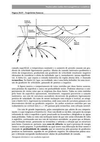 1261Navegação eletrônica e em condições especiais
Noções sobre ondas eletromagnéticas e acústicas
Figura 34.37 – Trajetórias Sonoras
camada superficial, a temperatura constante e o aumento de pressão causam um gra-
diente de velocidade ligeiramente positivo. Abaixo da camada isotérmica predomina o
efeito da temperatura, produzindo um gradiente de velocidade resultante negativo
(deixamos de considerar o efeito da salinidade, que é, normalmente, menos significati-
vo). A linha LL', que separa a camada isotérmica da região abaixo dela, é chamada
termoclina. No limite LL' (que, na realidade, não é uma linha definida), há uma inver-
são do gradiente de velocidade, passando de positivo a negativo.
A figura mostra o comportamento de raios emitidos por duas fontes sonoras,
uma próxima da superfície e outra em profundidade maior. Podemos observar o com-
portamento de vários raios que se originam das duas fontes. Todos os raios emitidos
pela fonte da superfície apresentam, inicialmente, enquanto percorrem a camada
isotérmica, um raio de curvatura ascendente decorrente do gradiente ligeiramente
positivo de velocidade. Os raios de menor inclinação com relação à vertical, ao atingi-
rem o limite (LL'), ingressam na termoclina, onde seus raios de curvatura passam a ser
descendentes devido ao gradiente negativo. As ondas acústicas emitidas por um
ecobatímetro na vertical (isto é, q = 0º) passam pela termoclina, sem refração notável.
Um raio de grande importância, pelas conseqüências que advêm do seu comporta-
mento, é o que tangencia a fronteira LL'. Esse raio divide-se em dois, com parte da energia
refratando de volta à superfície e parte penetrando na termoclina e dirigindo-se às águas
mais profundas. Todos os raios com inclinação maior do que este serão refratados de volta
à superfície, continuando com seu raio de curvatura ascendente, ao passo que os demais,
com inclinação menor, penetrarão na termoclina e sofrerão a refração que os encurvará
para baixo. Constata-se, portanto, uma zona de silêncio, na qual a presença de energia
sonora é muito pequena. A profundidade na qual ocorre essa bifurcação do feixe sonoro é
chamada de profundidade de camada, que se caracteriza pela presença de gradientes
positivos ou isotérmicos, seguidos de um gradiente negativo. Os submarinos podem esca-
par à detecção navegando imediatamente abaixo da profundidade de camada.
 
