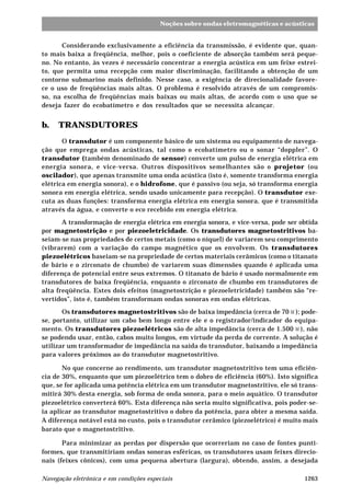 1263Navegação eletrônica e em condições especiais
Noções sobre ondas eletromagnéticas e acústicas
Considerando exclusivamente a eficiência da transmissão, é evidente que, quan-
to mais baixa a freqüência, melhor, pois o coeficiente de absorção também será peque-
no. No entanto, às vezes é necessário concentrar a energia acústica em um feixe estrei-
to, que permita uma recepção com maior discriminação, facilitando a obtenção de um
contorno submarino mais definido. Nesse caso, a exigência de direcionalidade favore-
ce o uso de freqüências mais altas. O problema é resolvido através de um compromis-
so, na escolha de freqüências mais baixas ou mais altas, de acordo com o uso que se
deseja fazer do ecobatímetro e dos resultados que se necessita alcançar.
b. TRANSDUTORES
O transdutor é um componente básico de um sistema ou equipamento de navega-
ção que emprega ondas acústicas, tal como o ecobatímetro ou o sonar “doppler”. O
transdutor (também denominado de sensor) converte um pulso de energia elétrica em
energia sonora, e vice-versa. Outros dispositivos semelhantes são o projetor (ou
oscilador), que apenas transmite uma onda acústica (isto é, somente transforma energia
elétrica em energia sonora), e o hidrofone, que é passivo (ou seja, só transforma energia
sonora em energia elétrica, sendo usado unicamente para recepção). O transdutor exe-
cuta as duas funções: transforma energia elétrica em energia sonora, que é transmitida
através da água, e converte o eco recebido em energia elétrica.
A transformação de energia elétrica em energia sonora, e vice-versa, pode ser obtida
por magnetostrição e por piezoeletricidade. Os transdutores magnetostritivos ba-
seiam-se nas propriedades de certos metais (como o níquel) de variarem seu comprimento
(vibrarem) com a variação do campo magnético que os envolvem. Os transdutores
piezoelétricos baseiam-se na propriedade de certos materiais cerâmicos (como o titanato
de bário e o zirconato de chumbo) de variarem suas dimensões quando é aplicada uma
diferença de potencial entre seus extremos. O titanato de bário é usado normalmente em
transdutores de baixa freqüência, enquanto o zirconato de chumbo em transdutores de
alta freqüência. Estes dois efeitos (magnetostrição e piezoeletricidade) também são “re-
vertidos”, isto é, também transformam ondas sonoras em ondas elétricas.
Os transdutores magnetostritivos são de baixa impedância (cerca de 70 W ); pode-
se, portanto, utilizar um cabo bem longo entre ele e o registrador/indicador do equipa-
mento. Os transdutores piezoelétricos são de alta impedância (cerca de 1.500 W ), não
se podendo usar, então, cabos muito longos, em virtude da perda de corrente. A solução é
utilizar um transformador de impedância na saída do transdutor, baixando a impedância
para valores próximos ao do transdutor magnetostritivo.
No que concerne ao rendimento, um transdutor magnetostritivo tem uma eficiên-
cia de 30%, enquanto que um piezoelétrico tem o dobro de eficiência (60%). Isto significa
que, se for aplicada uma potência elétrica em um transdutor magnetostritivo, ele só trans-
mitirá 30% desta energia, sob forma de onda sonora, para o meio aquático. O transdutor
piezoelétrico converterá 60%. Esta diferença não seria muito significativa, pois poder-se-
ia aplicar ao transdutor magnetostritivo o dobro da potência, para obter a mesma saída.
A diferença notável está no custo, pois o transdutor cerâmico (piezoelétrico) é muito mais
barato que o magnetostritivo.
Para minimizar as perdas por dispersão que ocorreriam no caso de fontes punti-
formes, que transmitiriam ondas sonoras esféricas, os transdutores usam feixes direcio-
nais (feixes cônicos), com uma pequena abertura (largura), obtendo, assim, a desejada
 