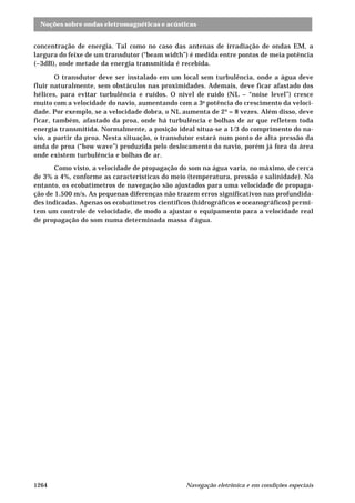 Noções sobre ondas eletromagnéticas e acústicas
Navegação eletrônica e em condições especiais1264
concentração de energia. Tal como no caso das antenas de irradiação de ondas EM, a
largura do feixe de um transdutor (“beam width”) é medida entre pontos de meia potência
(–3dB), onde metade da energia transmitida é recebida.
O transdutor deve ser instalado em um local sem turbulência, onde a água deve
fluir naturalmente, sem obstáculos nas proximidades. Ademais, deve ficar afastado dos
hélices, para evitar turbulência e ruídos. O nível de ruído (NL – “noise level”) cresce
muito com a velocidade do navio, aumentando com a 3a
potência do crescimento da veloci-
dade. Por exemplo, se a velocidade dobra, o NL aumenta de 2³ = 8 vezes. Além disso, deve
ficar, também, afastado da proa, onde há turbulência e bolhas de ar que refletem toda
energia transmitida. Normalmente, a posição ideal situa-se a 1/3 do comprimento do na-
vio, a partir da proa. Nesta situação, o transdutor estará num ponto de alta pressão da
onda de proa (“bow wave”) produzida pelo deslocamento do navio, porém já fora da área
onde existem turbulência e bolhas de ar.
Como visto, a velocidade de propagação do som na água varia, no máximo, de cerca
de 3% a 4%, conforme as características do meio (temperatura, pressão e salinidade). No
entanto, os ecobatímetros de navegação são ajustados para uma velocidade de propaga-
ção de 1.500 m/s. As pequenas diferenças não trazem erros significativos nas profundida-
des indicadas. Apenas os ecobatímetros científicos (hidrográficos e oceanográficos) permi-
tem um controle de velocidade, de modo a ajustar o equipamento para a velocidade real
de propagação do som numa determinada massa d'água.
 