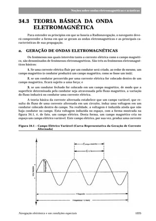 1225Navegação eletrônica e em condições especiais
Noções sobre ondas eletromagnéticas e acústicas
34.3 TEORIA BÁSICA DA ONDA
ELETROMAGNÉTICA
Para entender os princípios em que se baseia a Radionavegação, o navegante deve-
rá compreender a forma em que se geram as ondas eletromagnéticas e as principais ca-
racterísticas de sua propagação.
a. GERAÇÃO DE ONDAS ELETROMAGNÉTICAS
Os fenômenos nos quais intervêm tanto a corrente elétrica como o campo magnéti-
co, são denominados de fenômenos eletromagnéticos. São três os fenômenos eletromagné-
ticos básicos:
1. Se uma corrente elétrica fluir por um condutor será criado, ao redor do mesmo, um
campo magnético (o condutor produzirá um campo magnético, como se fosse um ímã);
2. se um condutor percorrido por uma corrente elétrica for colocado dentro de um
campo magnético, ficará sujeito a uma força; e
3. se um condutor fechado for colocado em um campo magnético, de modo que a
superfície determinada pelo condutor seja atravessada pelo fluxo magnético, a variação
do fluxo induzirá no condutor uma corrente elétrica.
A teoria básica da corrente alternada estabelece que um campo variável, que re-
sulta do fluxo de uma corrente alternada em um circuito, induz uma voltagem em um
condutor colocado dentro do campo. Na realidade, a voltagem é induzida ainda que não
haja condutor no campo. Esta voltagem induzida no espaço, com a forma mostrada na
figura 34.1, é, de fato, um campo elétrico. Desta forma, um campo magnético cria no
espaço um campo elétrico variável. Este campo elétrico, por sua vez, produz uma corrente
Figura 34.1 – Campo Elétrico Variável (Curva Representativa da Geração de Corrente
Alternada)
 